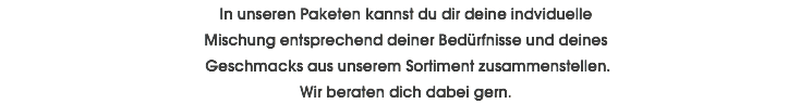 In unseren Paketen kannst du dir deine indviduelle Mischung entsprechend deiner Bedürfnisse und deines Geschmacks aus unserem Sortiment zusammenstellen. Wir beraten dich dabei gern.